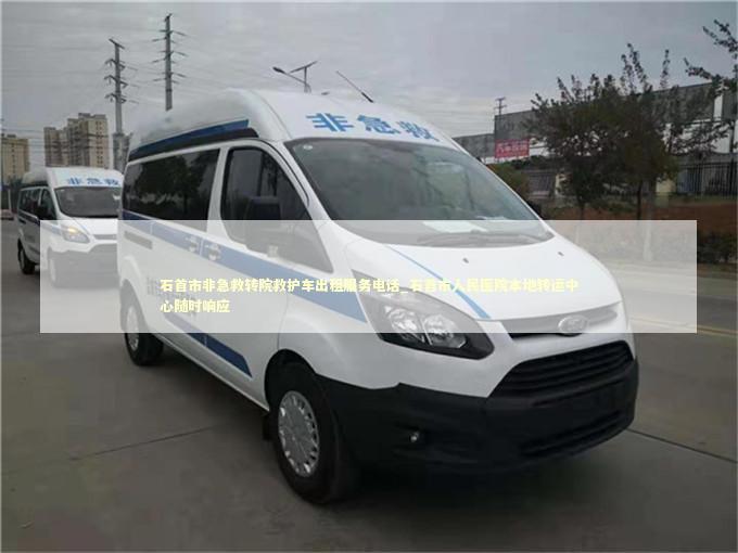 石首市非急救转院救护车出租服务电话_石首市人民医院本地转运中心随时响应