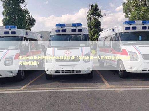 芜湖市非急救转院救护车租用服务（芜湖市第一人民医院附近电话咨询随叫随到）