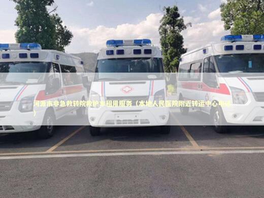 河源市非急救转院救护车租用服务（本地人民医院附近转运中心电话）