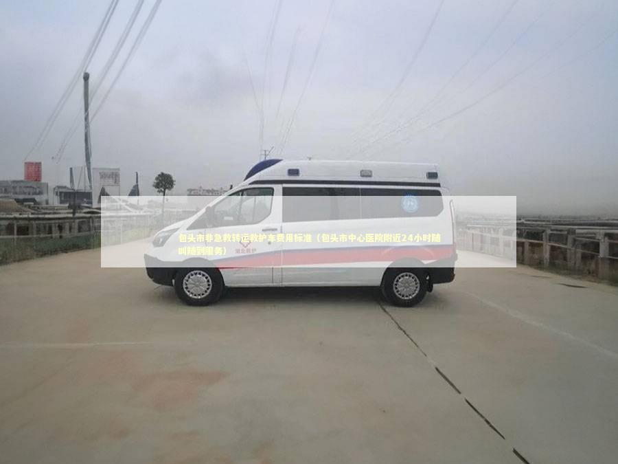 包头市非急救转运救护车费用标准（包头市中心医院附近24小时随叫随到服务）