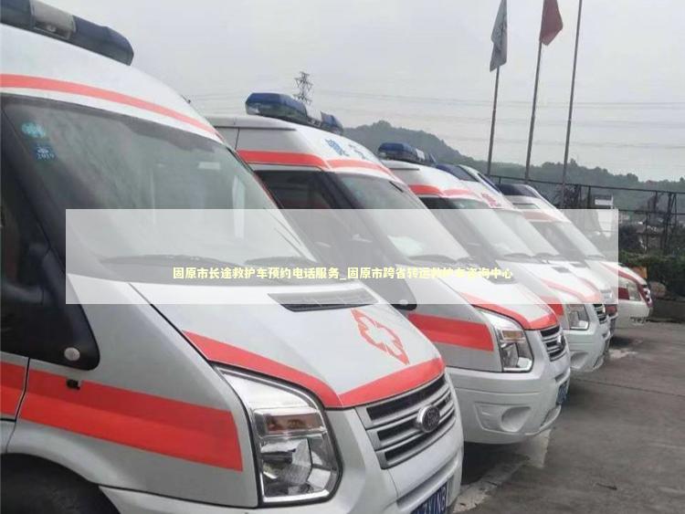 固原市长途救护车预约电话服务_固原市跨省转运救护车咨询中心