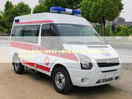 沙河市非急救病人回家救护车预约服务(沙河市人民医院附近24小时转运中心)