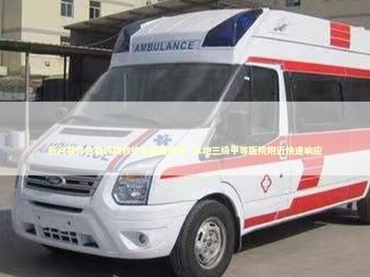 新兴县非急救转院救护车租用服务_本地三级甲等医院附近快速响应 急救知识科普