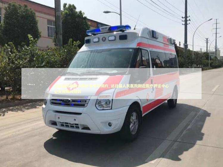 达日县出院病人救护车专车预约_达日县人民医院附近医疗转运中心全天候随叫随到