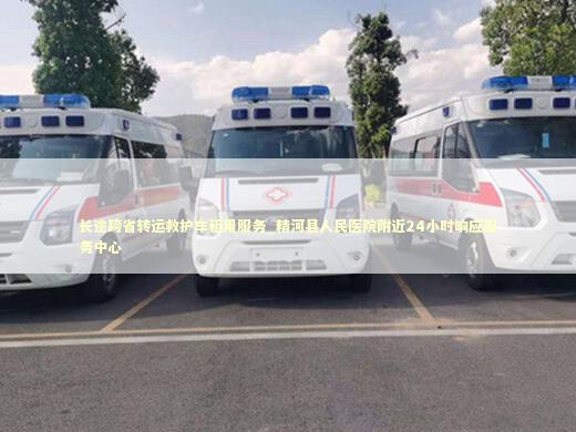 长途跨省转运救护车租用服务_精河县人民医院附近24小时响应服务中心