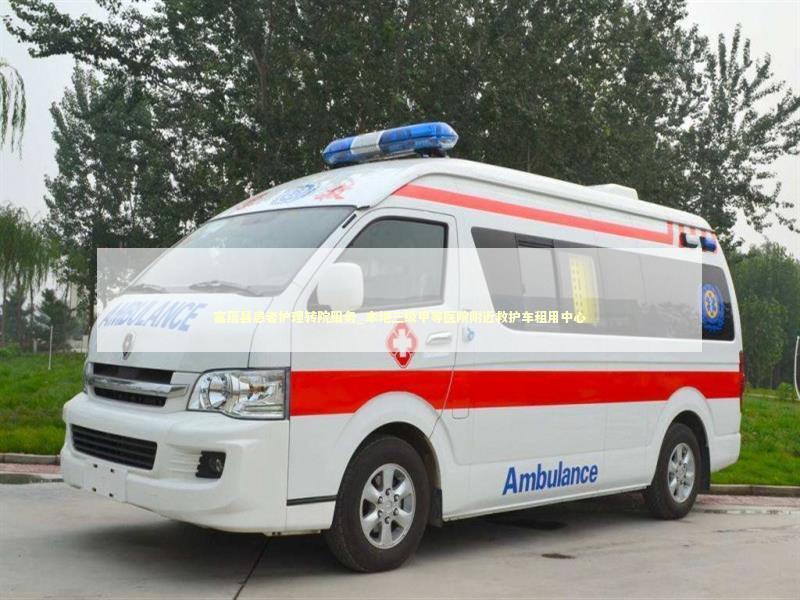 富蕴县患者护理转院服务_本地三级甲等医院附近救护车租用中心 救护车资质指南