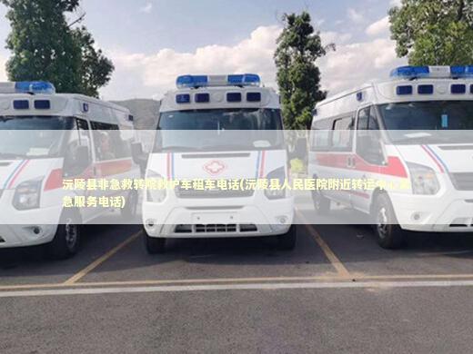 沅陵县非急救转院救护车租车电话(沅陵县人民医院附近转运中心紧急服务电话)