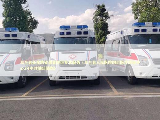 乌兰县长途跨省患者转运专车服务（乌兰县人民医院附近医疗转运中心24小时随叫随到）