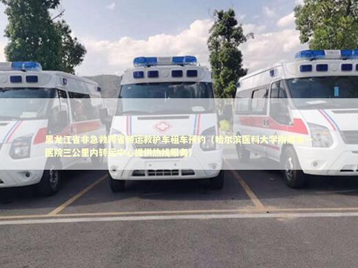 黑龙江省非急救跨省转运救护车租车预约（哈尔滨医科大学附属第一医院三公里内转运中心提供热线服务） 转院救护车资讯