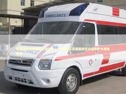 施秉县跨省转运病人接送中心_施秉县人民医院附近长途救护车租用服务 非急救转运资讯
