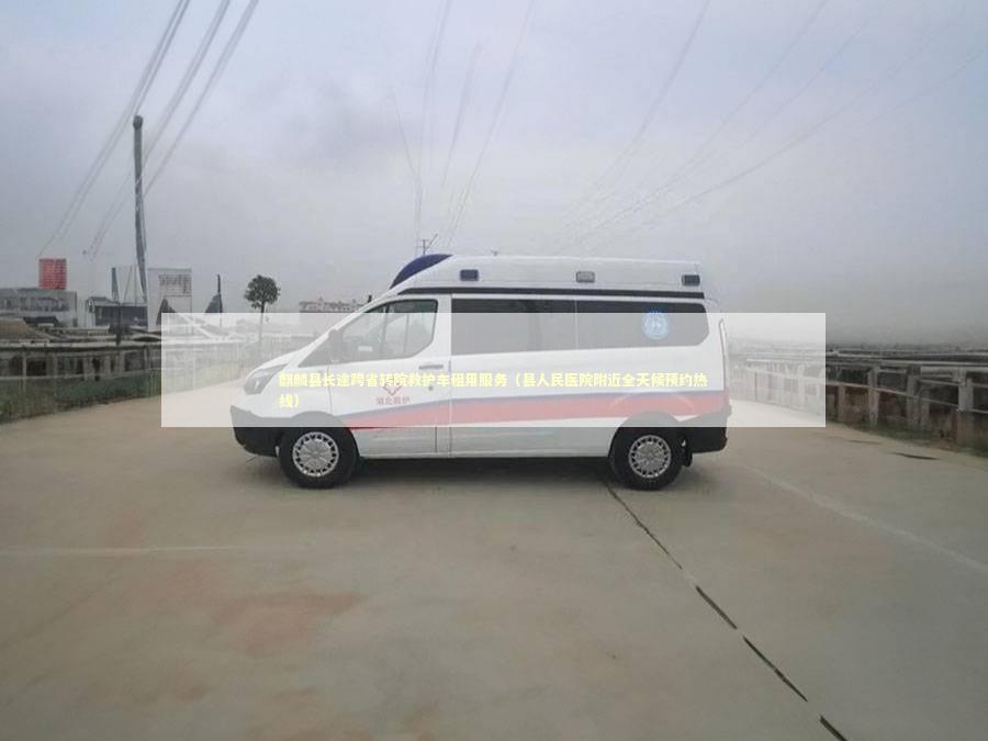 麒麟县长途跨省转院救护车租用服务（县人民医院附近全天候预约热线）