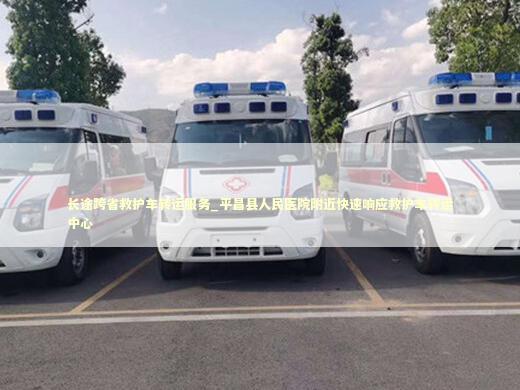 长途跨省救护车转运服务_平昌县人民医院附近快速响应救护车转运中心