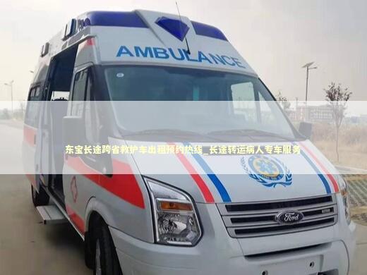 东宝长途跨省救护车出租预约热线_长途转运病人专车服务 非急救转运资讯