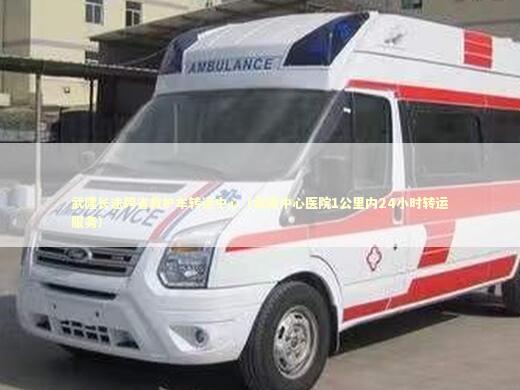 武隆长途跨省救护车转运中心（武隆中心医院1公里内24小时转运服务） 转院救护车资讯