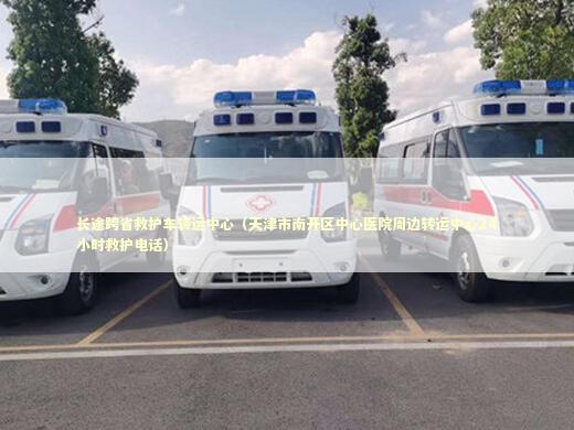 长途跨省救护车转运中心（天津市南开区中心医院周边转运中心24小时救护电话）