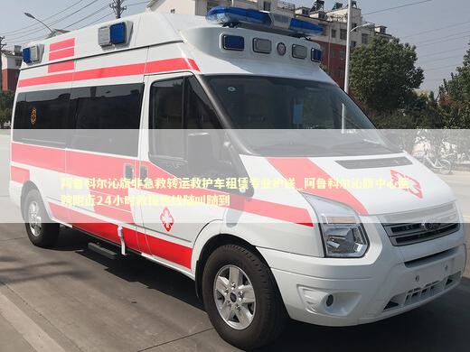 阿鲁科尔沁旗非急救转运救护车租赁专业护送_阿鲁科尔沁旗中心医院附近24小时救援热线随叫随到 转院救护车资讯