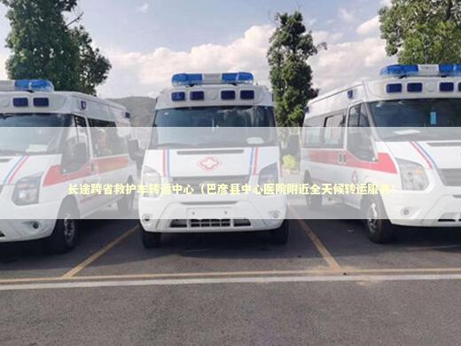 长途跨省救护车转运中心（巴彦县中心医院附近全天候转运服务） 转院救护车资讯