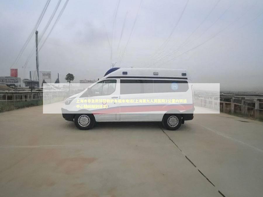 上海市非急救转院救护车租车电话(上海第九人民医院2公里内转运中心随叫随到请求)