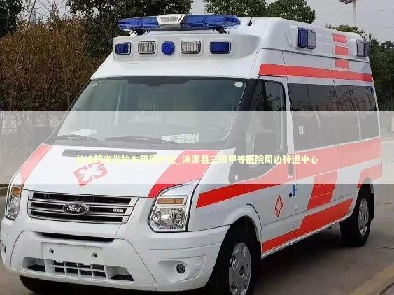 长途跨省救护车租赁护送_涞源县三级甲等医院周边转运中心