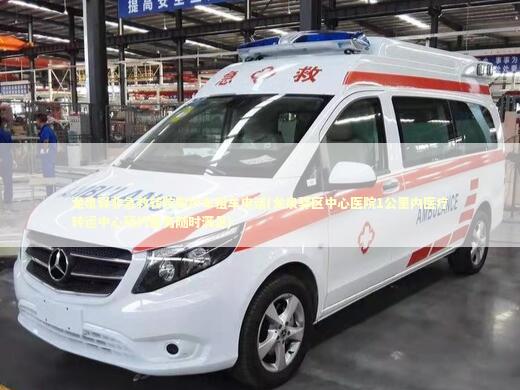 龙泉驿非急救转院救护车租车电话(龙泉驿区中心医院1公里内医疗转运中心预约服务随时满足) 急救知识科普