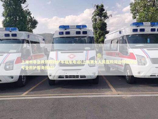 上海市非急救转院救护车租车电话(上海第九人民医院周边转运中心专业救护服务预约)