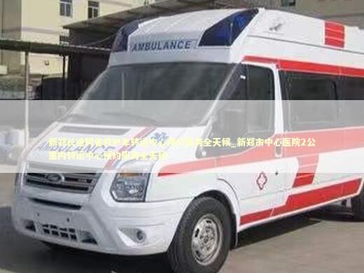 新郑长途跨省救护车转运中心预约服务全天候_新郑市中心医院2公里内转运中心预约服务全天候