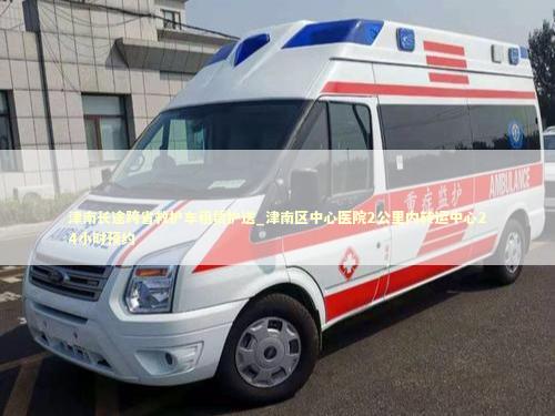 津南长途跨省救护车租赁护送_津南区中心医院2公里内转运中心24小时预约
