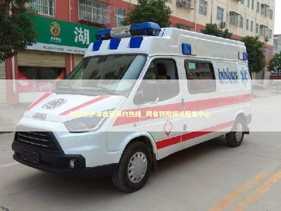 钦北救护车出租预约热线_跨省转院接送服务中心