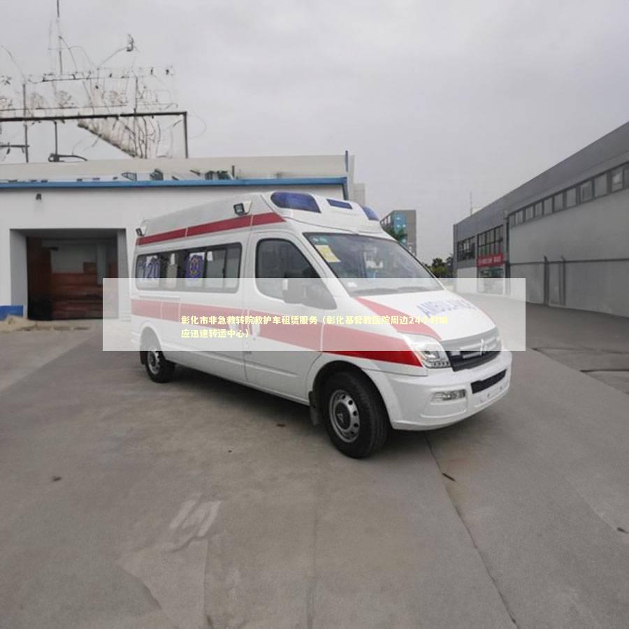彰化市非急救转院救护车租赁服务（彰化基督教医院周边24小时响应迅速转运中心）